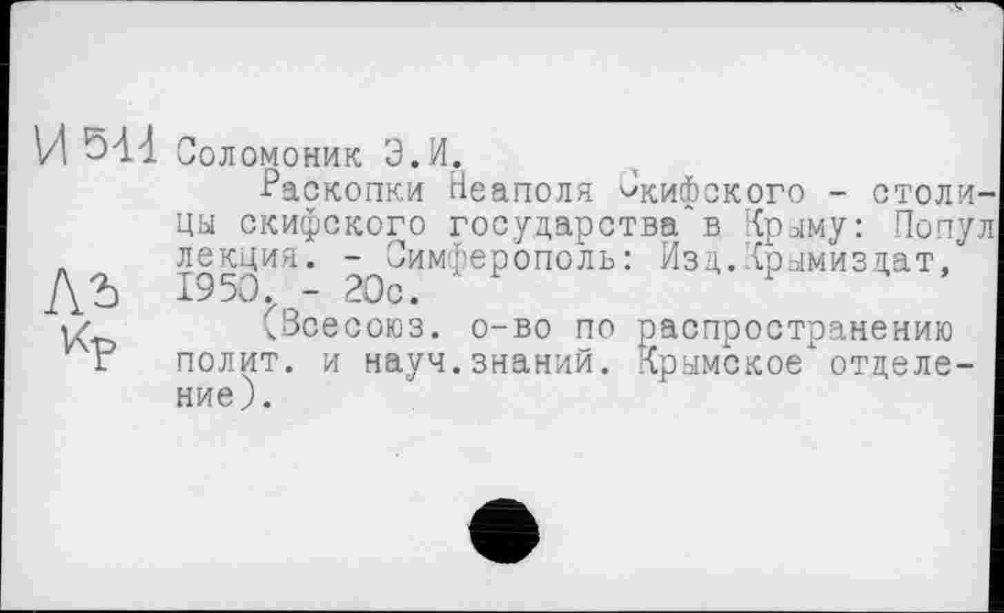 ﻿И 544
Соломоник Э.И.
Раскопки Неаполя Скифского - столица скифского государства'в Краму: Попул л лекция. - Симферополь: Изд.Крамиздат, ДЪ 1950 - 20с.	F
(Всесоюз. о-во по распространению и г полит, и науч, знаний. Крымское*'отделение).